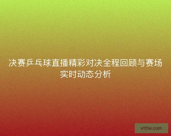 决赛乒乓球直播精彩对决全程回顾与赛场实时动态分析
