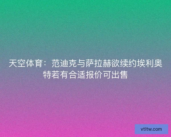 天空体育：范迪克与萨拉赫欲续约埃利奥特若有合适报价可出售