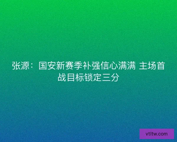 张源：国安新赛季补强信心满满 主场首战目标锁定三分