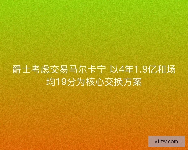 爵士考虑交易马尔卡宁 以4年1.9亿和场均19分为核心交换方案