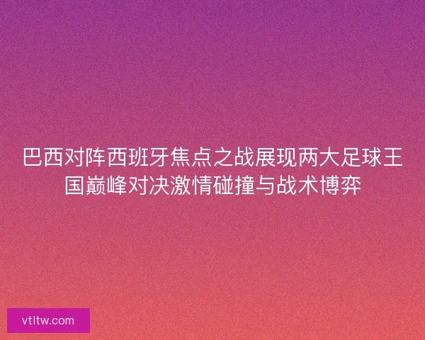 巴西对阵西班牙焦点之战展现两大足球王国巅峰对决激情碰撞与战术博弈 巴西对阵西班牙焦点之战展现两大足球王国巅峰对决激情碰撞与战术博弈