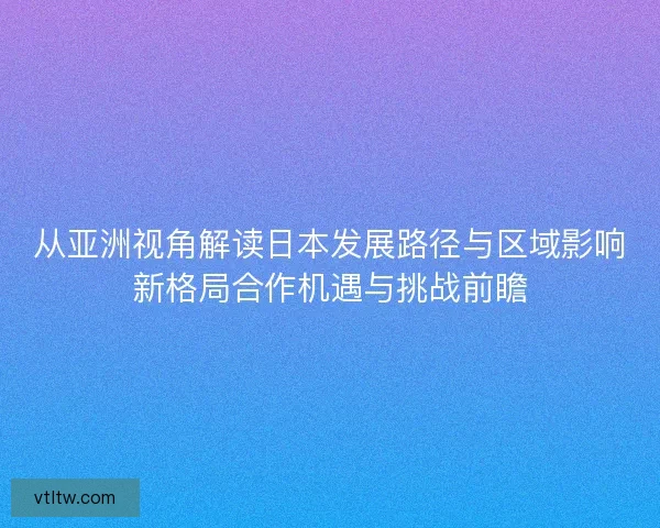从亚洲视角解读日本发展路径与区域影响新格局合作机遇与挑战前瞻