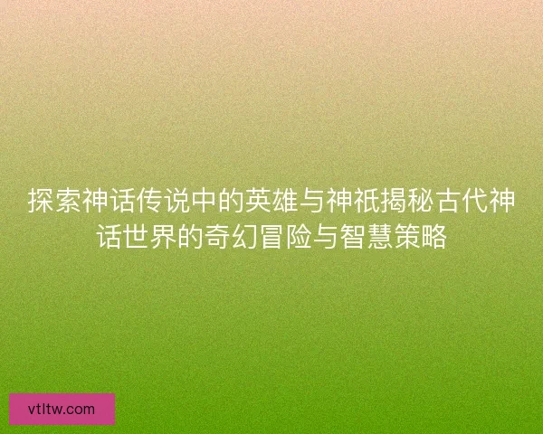 探索神话传说中的英雄与神祇揭秘古代神话世界的奇幻冒险与智慧策略