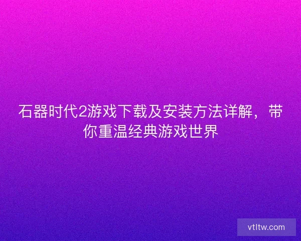 石器时代2游戏下载及安装方法详解，带你重温经典游戏世界