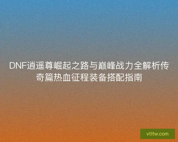 DNF逍遥尊崛起之路与巅峰战力全解析传奇篇热血征程装备搭配指南 DNF逍遥尊崛起之路与巅峰战力全解析传奇篇热血征程装备搭配指南