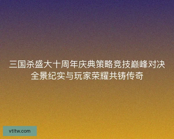 三国杀盛大十周年庆典策略竞技巅峰对决全景纪实与玩家荣耀共铸传奇