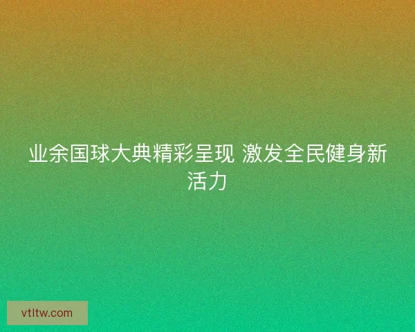 业余国球大典精彩呈现 激发全民健身新活力