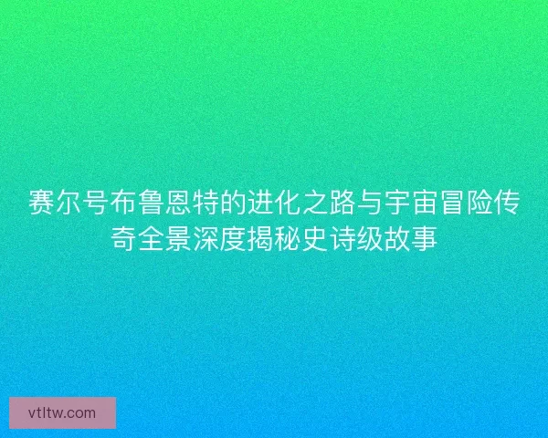 赛尔号布鲁恩特的进化之路与宇宙冒险传奇全景深度揭秘史诗级故事