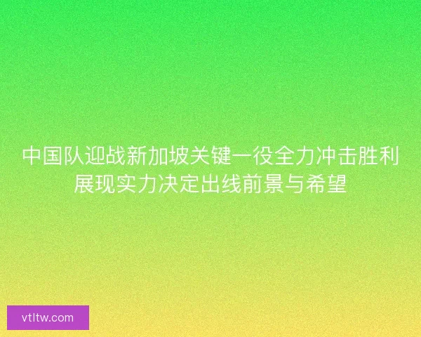中国队迎战新加坡关键一役全力冲击胜利展现实力决定出线前景与希望