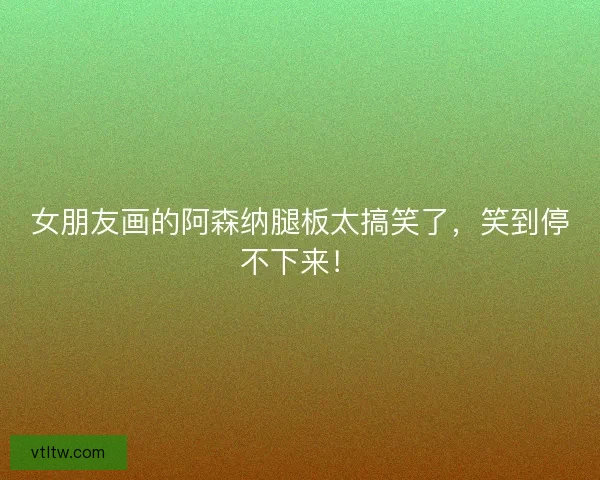 女朋友画的阿森纳腿板太搞笑了，笑到停不下来！