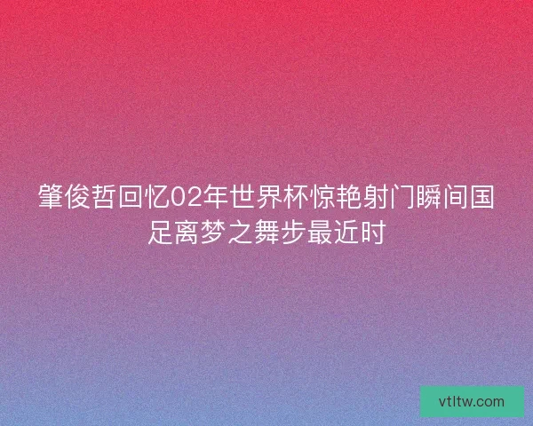 肇俊哲回忆02年世界杯惊艳射门瞬间国足离梦之舞步最近时 肇俊哲回忆02年世界杯惊艳射门瞬间国足离梦之舞步最近时