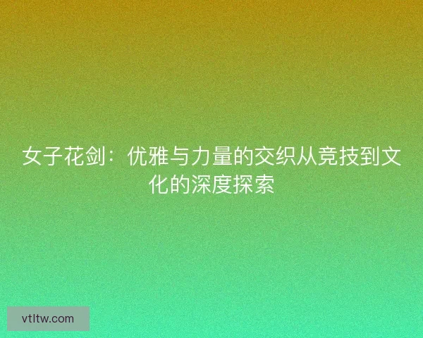 女子花剑：优雅与力量的交织从竞技到文化的深度探索