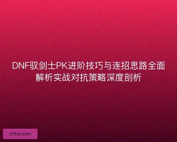 DNF驭剑士PK进阶技巧与连招思路全面解析实战对抗策略深度剖析