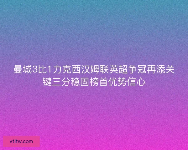 曼城3比1力克西汉姆联英超争冠再添关键三分稳固榜首优势信心