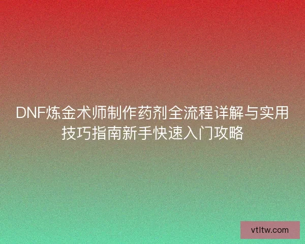 DNF炼金术师制作药剂全流程详解与实用技巧指南新手快速入门攻略