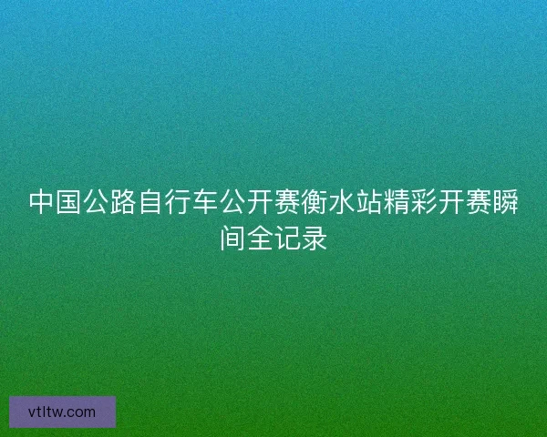 中国公路自行车公开赛衡水站精彩开赛瞬间全记录