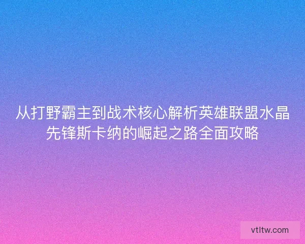 从打野霸主到战术核心解析英雄联盟水晶先锋斯卡纳的崛起之路全面攻略