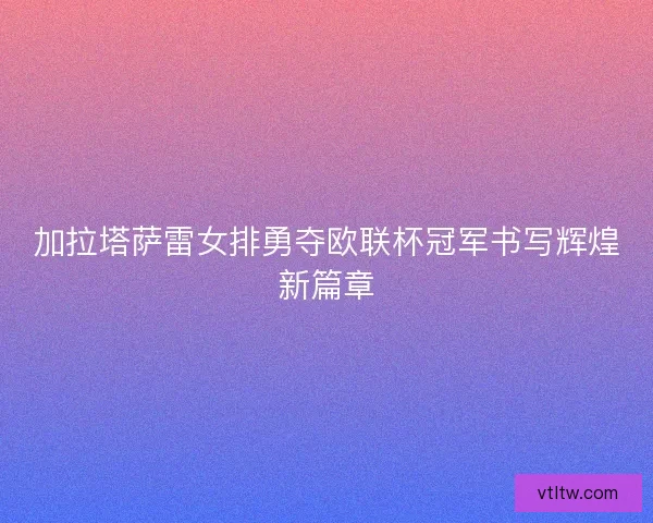 加拉塔萨雷女排勇夺欧联杯冠军书写辉煌新篇章 加拉塔萨雷女排勇夺欧联杯冠军书写辉煌新篇章