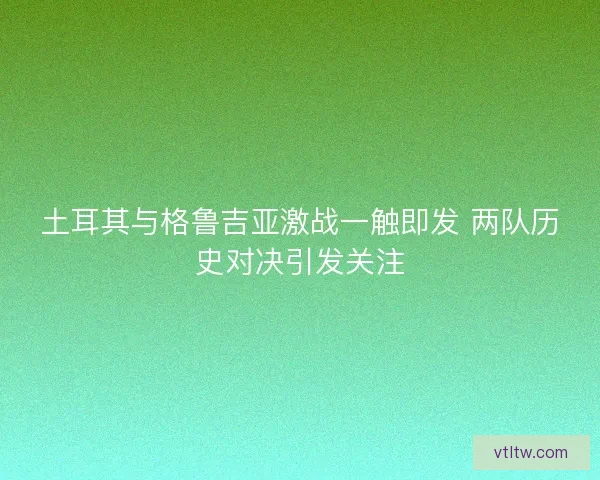 土耳其与格鲁吉亚激战一触即发 两队历史对决引发关注 土耳其与格鲁吉亚激战一触即发 两队历史对决引发关注