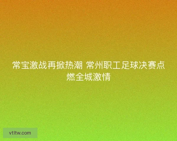 常宝激战再掀热潮 常州职工足球决赛点燃全城激情 常宝激战再掀热潮 常州职工足球决赛点燃全城激情