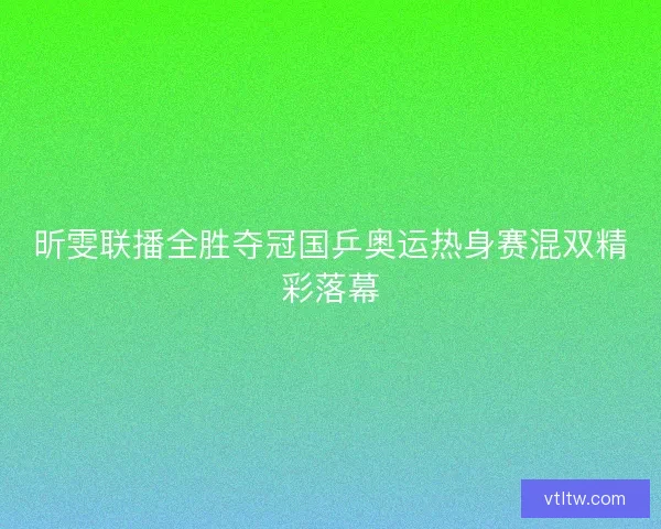昕雯联播全胜夺冠国乒奥运热身赛混双精彩落幕 昕雯联播全胜夺冠国乒奥运热身赛混双精彩落幕