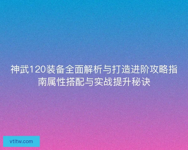 神武120装备全面解析与打造进阶攻略指南属性搭配与实战提升秘诀 神武120装备全面解析与打造进阶攻略指南属性搭配与实战提升秘诀
