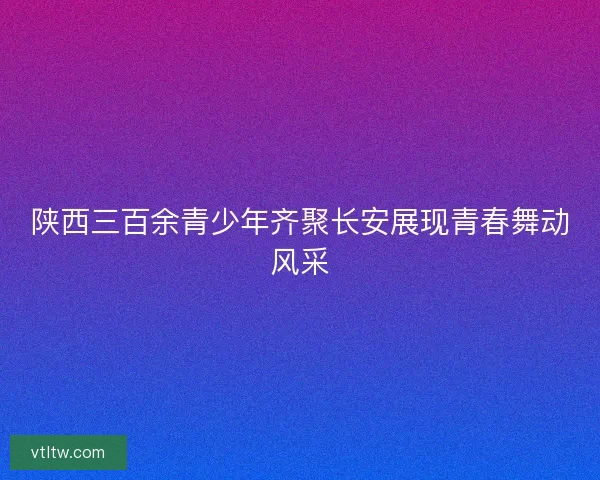 陕西三百余青少年齐聚长安展现青春舞动风采