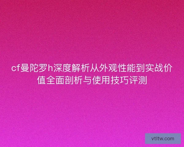cf曼陀罗h深度解析从外观性能到实战价值全面剖析与使用技巧评测