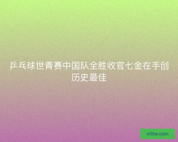乒乓球世青赛中国队全胜收官七金在手创历史最佳