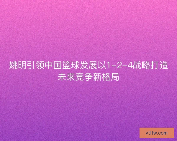 姚明引领中国篮球发展以1-2-4战略打造未来竞争新格局