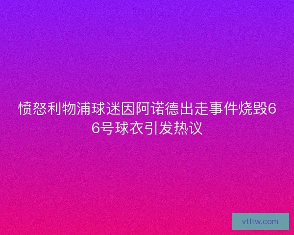 愤怒利物浦球迷因阿诺德出走事件烧毁66号球衣引发热议