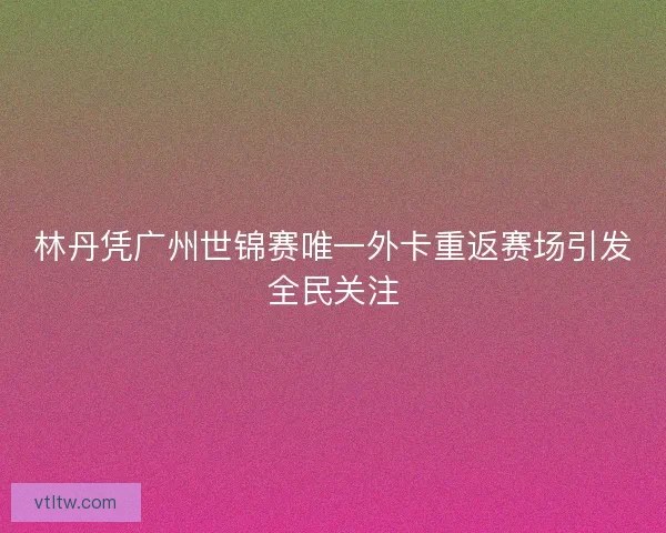 林丹凭广州世锦赛唯一外卡重返赛场引发全民关注
