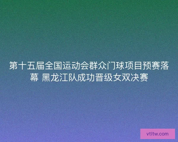第十五届全国运动会群众门球项目预赛落幕 黑龙江队成功晋级女双决赛