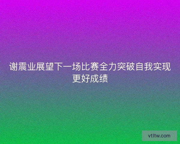 谢震业展望下一场比赛全力突破自我实现更好成绩