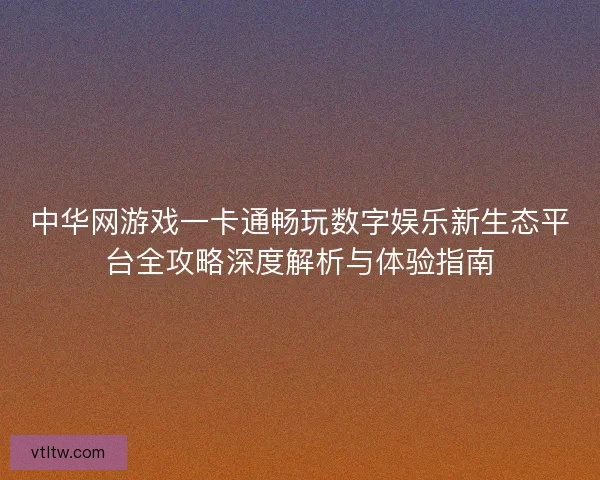 中华网游戏一卡通畅玩数字娱乐新生态平台全攻略深度解析与体验指南