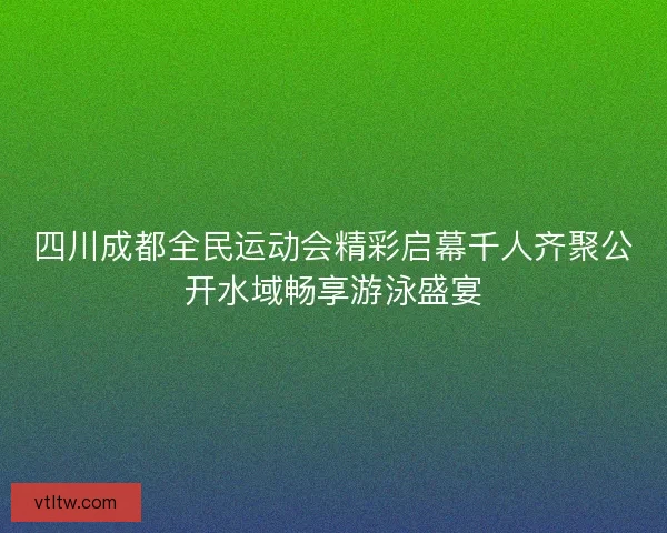 四川成都全民运动会精彩启幕千人齐聚公开水域畅享游泳盛宴