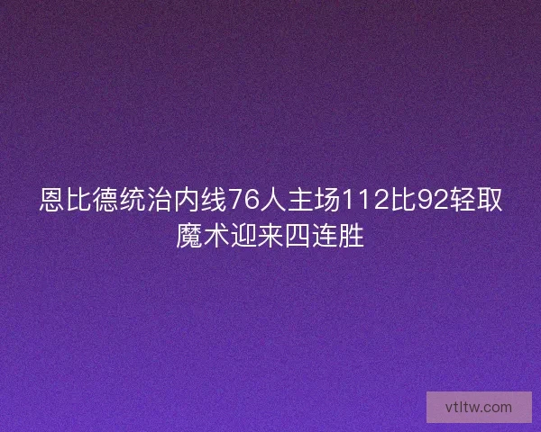恩比德统治内线76人主场112比92轻取魔术迎来四连胜