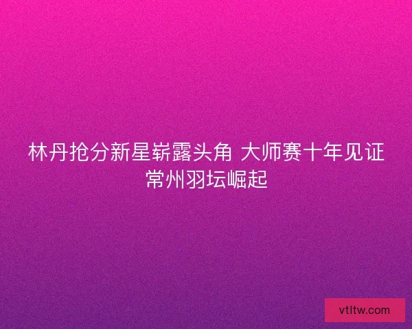 林丹抢分新星崭露头角 大师赛十年见证常州羽坛崛起