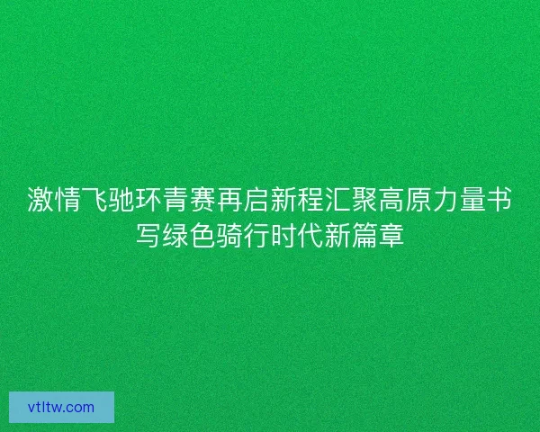 激情飞驰环青赛再启新程汇聚高原力量书写绿色骑行时代新篇章