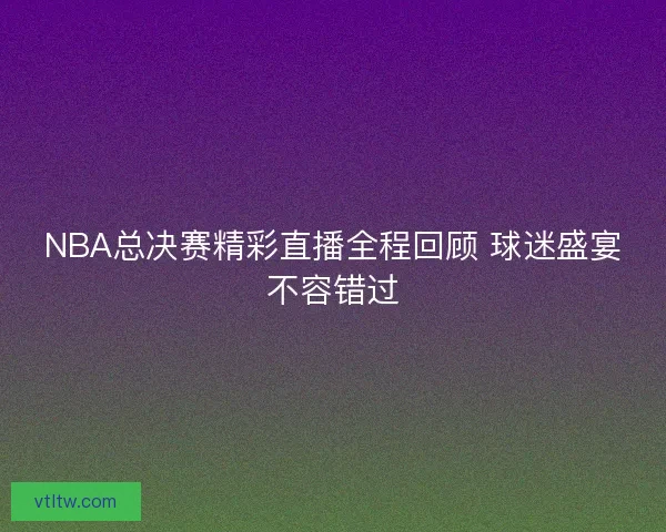 NBA总决赛精彩直播全程回顾 球迷盛宴不容错过
