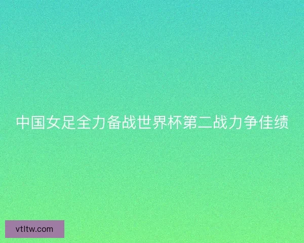 中国女足全力备战世界杯第二战力争佳绩