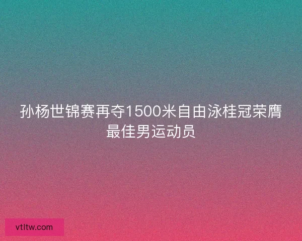 孙杨世锦赛再夺1500米自由泳桂冠荣膺最佳男运动员 孙杨世锦赛再夺1500米自由泳桂冠荣膺最佳男运动员