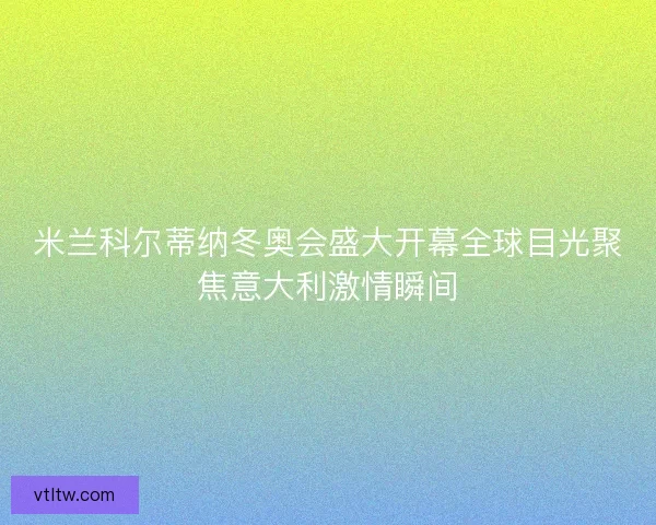 米兰科尔蒂纳冬奥会盛大开幕全球目光聚焦意大利激情瞬间 米兰科尔蒂纳冬奥会盛大开幕全球目光聚焦意大利激情瞬间