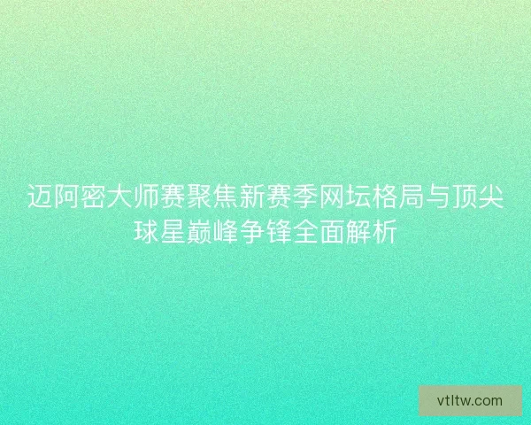 迈阿密大师赛聚焦新赛季网坛格局与顶尖球星巅峰争锋全面解析