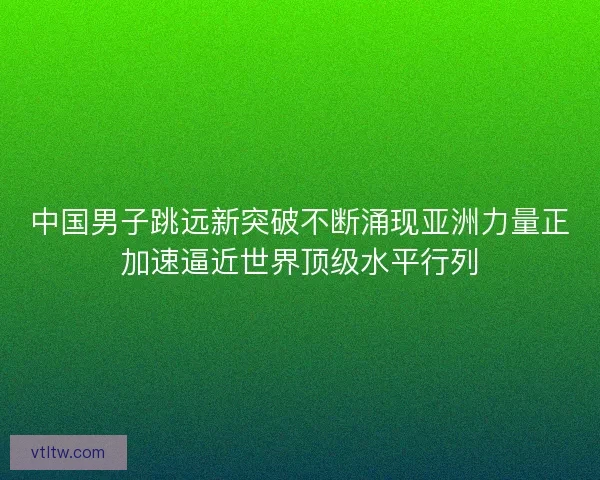 中国男子跳远新突破不断涌现亚洲力量正加速逼近世界顶级水平行列