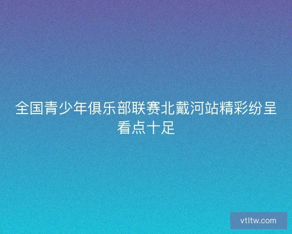 全国青少年俱乐部联赛北戴河站精彩纷呈看点十足