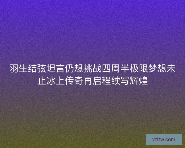 羽生结弦坦言仍想挑战四周半极限梦想未止冰上传奇再启程续写辉煌