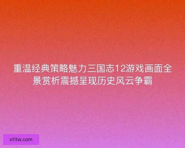 重温经典策略魅力三国志12游戏画面全景赏析震撼呈现历史风云争霸 重温经典策略魅力三国志12游戏画面全景赏析震撼呈现历史风云争霸