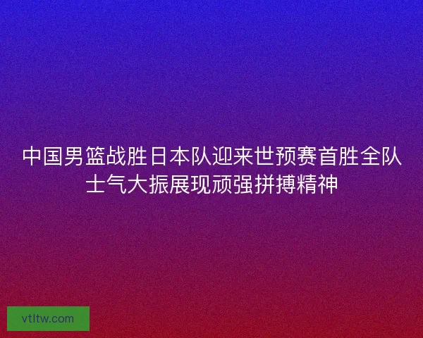 中国男篮战胜日本队迎来世预赛首胜全队士气大振展现顽强拼搏精神