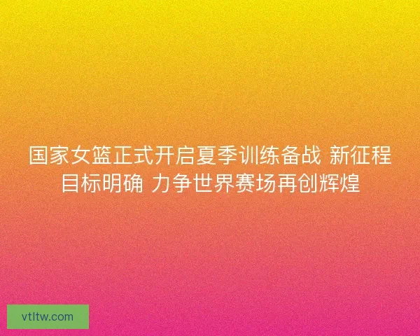 国家女篮正式开启夏季训练备战 新征程目标明确 力争世界赛场再创辉煌